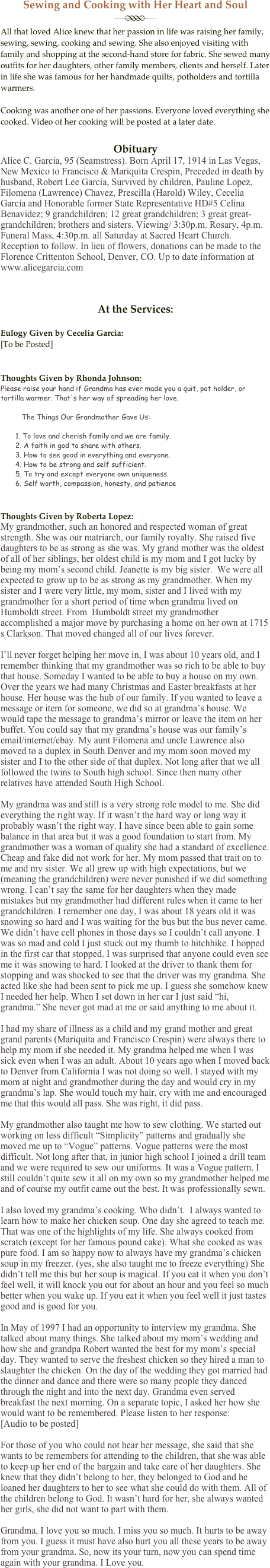 Sewing and Cooking with Her Heart and Soul
￼All that loved Alice knew that her passion in life was raising her family, sewing, sewing, cooking and sewing. She also enjoyed visiting with family and shopping at the second-hand store for fabric. She sewed many outfits for her daughters, other family members, clients and herself. Later in life she was famous for her handmade quilts, potholders and tortilla warmers.

Cooking was another one of her passions. Everyone loved everything she cooked. Video of her cooking will be posted at a later date.

Obituary
Alice C. Garcia, 95 (Seamstress). Born April 17, 1914 in Las Vegas, New Mexico to Francisco & Mariquita Crespin, Preceded in death by husband, Robert Lee Garcia, Survived by children, Pauline Lopez, Filomena (Lawrence) Chavez, Prescilla (Harold) Wiley, Cecelia Garcia and Honorable former State Representative HD#5 Celina Benavidez; 9 grandchildren; 12 great grandchildren; 3 great great-grandchildren; brothers and sisters. Viewing/ 3:30p.m. Rosary, 4p.m. Funeral Mass, 4:30p.m. all Saturday at Sacred Heart Church. Reception to follow. In lieu of flowers, donations can be made to the Florence Crittenton School, Denver, CO. Up to date information at www.alicegarcia.com


At the Services:

Eulogy Given by Cecelia Garcia:
[To be Posted]


Thoughts Given by Rhonda Johnson:
Please raise your hand if Grandma has ever made you a quit, pot holder, or tortilla warmer. That's her way of spreading her love. 

          The Things Our Grandmother Gave Us:

       1. To love and cherish family and we are family.
       2. A faith in god to share with others.
       3. How to see good in everything and everyone.
       4. How to be strong and self sufficient.
       5. To try and except everyone own uniqueness.
       6. Self worth, compassion, honesty, and patience


Thoughts Given by Roberta Lopez:
My grandmother, such an honored and respected woman of great strength. She was our matriarch, our family royalty. She raised five daughters to be as strong as she was. My grand mother was the oldest of all of her siblings, her oldest child is my mom and I got lucky by being my mom’s second child. Jeanette is my big sister.  We were all expected to grow up to be as strong as my grandmother. When my sister and I were very little, my mom, sister and I lived with my grandmother for a short period of time when grandma lived on Humboldt street. From  Humboldt street my grandmother accomplished a major move by purchasing a home on her own at 1715 s Clarkson. That moved changed all of our lives forever.

I’ll never forget helping her move in, I was about 10 years old, and I remember thinking that my grandmother was so rich to be able to buy that house. Someday I wanted to be able to buy a house on my own. Over the years we had many Christmas and Easter breakfasts at her house. Her house was the hub of our family. If you wanted to leave a message or item for someone, we did so at grandma’s house. We would tape the message to grandma’s mirror or leave the item on her buffet. You could say that my grandma’s house was our family’s email/internet/ebay. My aunt Filomena and uncle Lawrence also moved to a duplex in South Denver and my mom soon moved my sister and I to the other side of that duplex. Not long after that we all followed the twins to South high school. Since then many other relatives have attended South High School.

My grandma was and still is a very strong role model to me. She did everything the right way. If it wasn’t the hard way or long way it probably wasn’t the right way. I have since been able to gain some balance in that area but it was a good foundation to start from. My grandmother was a woman of quality she had a standard of excellence. Cheap and fake did not work for her. My mom passed that trait on to me and my sister. We all grew up with high expectations, but we (meaning the grandchildren) were never punished if we did something wrong. I can’t say the same for her daughters when they made mistakes but my grandmother had different rules when it came to her grandchildren. I remember one day, I was about 18 years old it was snowing so hard and I was waiting for the bus but the bus never came. We didn’t have cell phones in those days so I couldn’t call anyone. I was so mad and cold I just stuck out my thumb to hitchhike. I hopped in the first car that stopped. I was surprised that anyone could even see me it was snowing to hard. I looked at the driver to thank them for stopping and was shocked to see that the driver was my grandma. She acted like she had been sent to pick me up. I guess she somehow knew I needed her help. When I set down in her car I just said “hi, grandma.” She never got mad at me or said anything to me about it. 

I had my share of illness as a child and my grand mother and great grand parents (Mariquita and Francisco Crespin) were always there to help my mom if she needed it. My grandma helped me when I was sick even when I was an adult. About 10 years ago when I moved back to Denver from California I was not doing so well. I stayed with my mom at night and grandmother during the day and would cry in my grandma’s lap. She would touch my hair, cry with me and encouraged me that this would all pass. She was right, it did pass.

My grandmother also taught me how to sew clothing. We started out working on less difficult “Simplicity” patterns and gradually she moved me up to “Vogue” patterns. Vogue patterns were the most difficult. Not long after that, in junior high school I joined a drill team and we were required to sew our uniforms. It was a Vogue pattern. I still couldn’t quite sew it all on my own so my grandmother helped me and of course my outfit came out the best. It was professionally sewn.

I also loved my grandma’s cooking. Who didn’t.  I always wanted to learn how to make her chicken soup. One day she agreed to teach me. That was one of the highlights of my life. She always cooked from scratch (except for her famous pound cake). What she cooked as was pure food. I am so happy now to always have my grandma’s chicken soup in my freezer. (yes, she also taught me to freeze everything) She didn’t tell me this but her soup is magical. If you eat it when you don’t feel well, it will knock you out for about an hour and you feel so much better when you wake up. If you eat it when you feel well it just tastes good and is good for you.

In May of 1997 I had an opportunity to interview my grandma. She talked about many things. She talked about my mom’s wedding and how she and grandpa Robert wanted the best for my mom’s special day. They wanted to serve the freshest chicken so they hired a man to slaughter the chicken. On the day of the wedding they got married had the dinner and dance and there were so many people they danced through the night and into the next day. Grandma even served breakfast the next morning. On a separate topic, I asked her how she would want to be remembered. Please listen to her response:
[Audio to be posted]

For those of you who could not hear her message, she said that she wants to be remembers for attending to the children, that she was able to keep up her end of the bargain and take care of her daughters. She knew that they didn’t belong to her, they belonged to God and he loaned her daughters to her to see what she could do with them. All of the children belong to God. It wasn’t hard for her, she always wanted her girls, she did not want to part with them.

Grandma, I love you so much. I miss you so much. It hurts to be away from you. I guess it must have also hurt you all these years to be away from your grandma. So, now its your turn, now you can spend time again with your grandma. I Love you.
